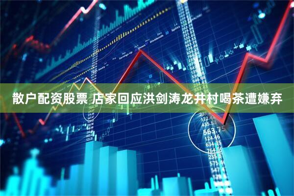 散户配资股票 店家回应洪剑涛龙井村喝茶遭嫌弃