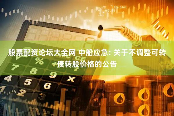 股票配资论坛大全网 中船应急: 关于不调整可转债转股价格的公告
