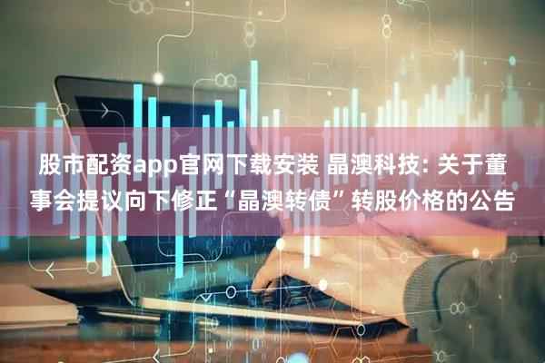 股市配资app官网下载安装 晶澳科技: 关于董事会提议向下修正“晶澳转债”转股价格的公告
