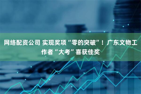 网络配资公司 实现奖项“零的突破”！广东文物工作者“大考”喜获佳奖