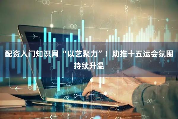 配资入门知识网 “以艺聚力”！助推十五运会氛围持续升温