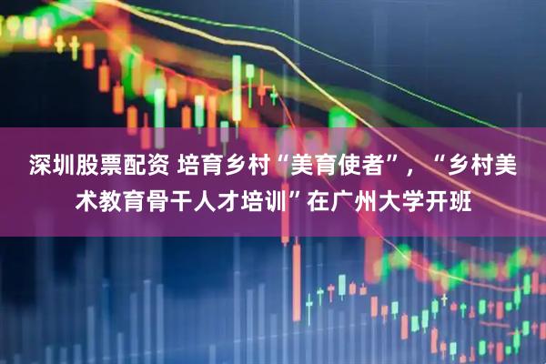 深圳股票配资 培育乡村“美育使者”，“乡村美术教育骨干人才培训”在广州大学开班