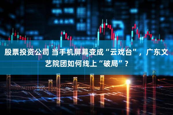 股票投资公司 当手机屏幕变成“云戏台”，广东文艺院团如何线上“破局”？