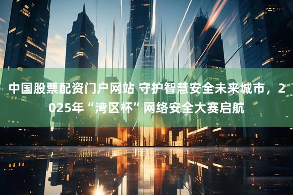 中国股票配资门户网站 守护智慧安全未来城市，2025年“湾区杯”网络安全大赛启航