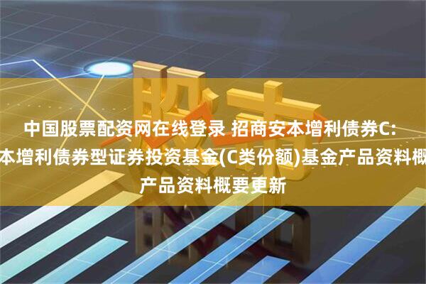中国股票配资网在线登录 招商安本增利债券C: 招商安本增利债券型证券投资基金(C类份额)基金产品资料概要更新