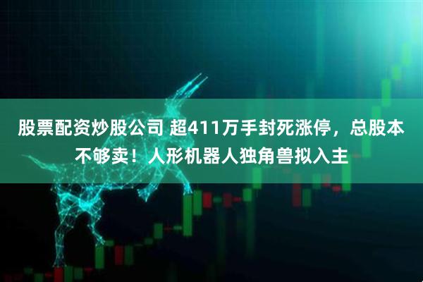 股票配资炒股公司 超411万手封死涨停，总股本不够卖！人形机器人独角兽拟入主