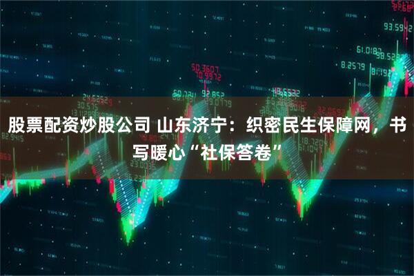 股票配资炒股公司 山东济宁：织密民生保障网，书写暖心“社保答卷”