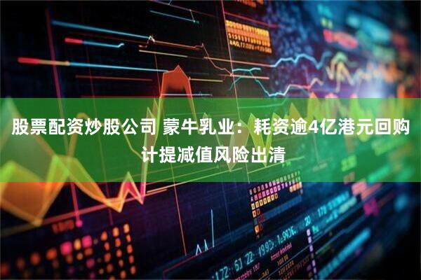 股票配资炒股公司 蒙牛乳业：耗资逾4亿港元回购 计提减值风险出清