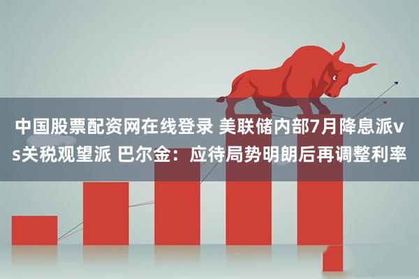 中国股票配资网在线登录 美联储内部7月降息派vs关税观望派 巴尔金：应待局势明朗后再调整利率