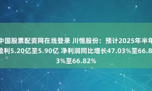 中国股票配资网在线登录 川恒股份：预计2025年半年度盈利5.20亿至5.90亿 净利润同比增长47.03%至66.82%