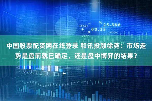 中国股票配资网在线登录 和讯投顾徐尧：市场走势是盘前就已确定，还是盘中博弈的结果？