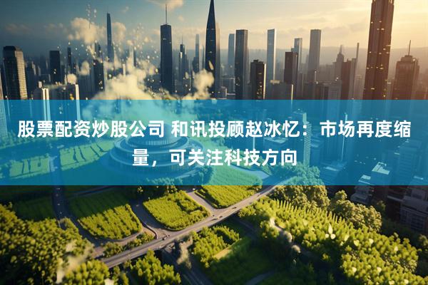 股票配资炒股公司 和讯投顾赵冰忆：市场再度缩量，可关注科技方向