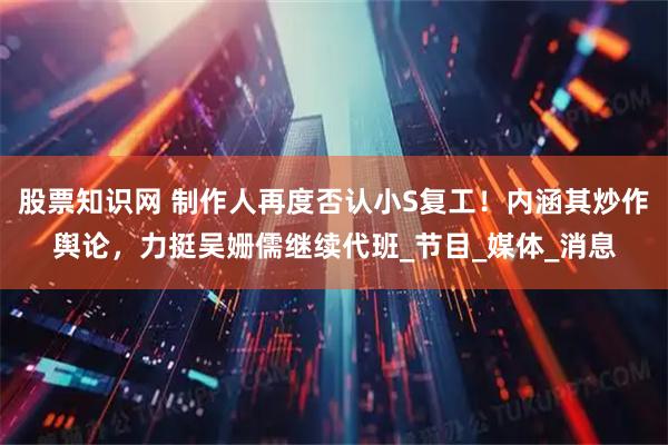 股票知识网 制作人再度否认小S复工！内涵其炒作舆论，力挺吴姗儒继续代班_节目_媒体_消息