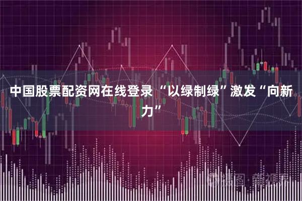 中国股票配资网在线登录 “以绿制绿”激发“向新力”