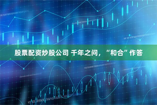 股票配资炒股公司 千年之问，“和合”作答