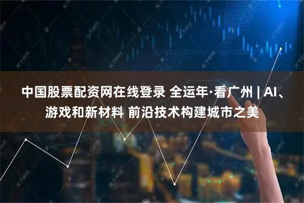 中国股票配资网在线登录 全运年·看广州 | AI、游戏和新材料 前沿技术构建城市之美