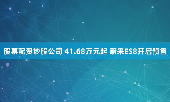 股票配资炒股公司 41.68万元起 蔚来ES8开启预售