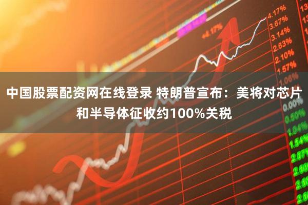 中国股票配资网在线登录 特朗普宣布：美将对芯片和半导体征收约100%关税