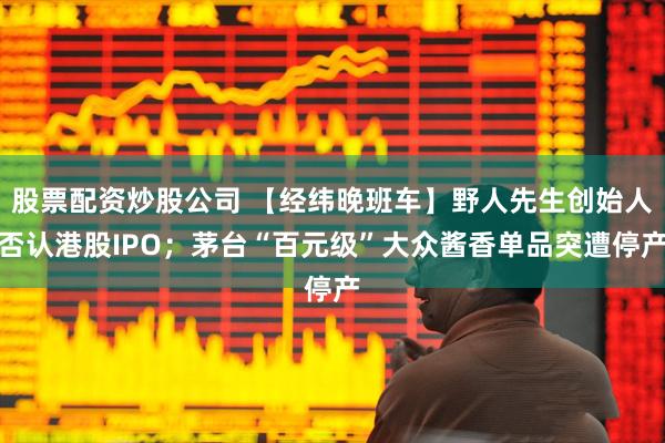 股票配资炒股公司 【经纬晚班车】野人先生创始人否认港股IPO；茅台“百元级”大众酱香单品突遭停产