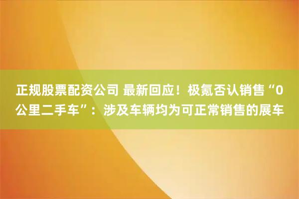 正规股票配资公司 最新回应！极氪否认销售“0公里二手车”：涉及车辆均为可正常销售的展车