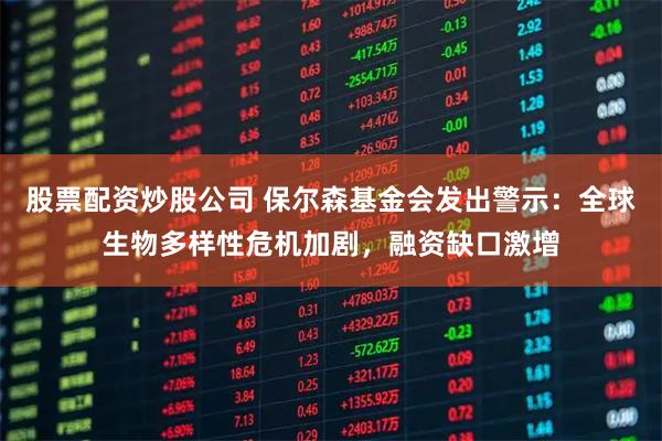 股票配资炒股公司 保尔森基金会发出警示：全球生物多样性危机加剧，融资缺口激增