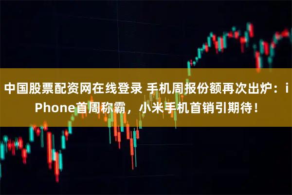 中国股票配资网在线登录 手机周报份额再次出炉：iPhone首周称霸，小米手机首销引期待！