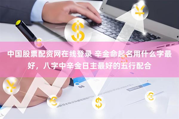 中国股票配资网在线登录 辛金命起名用什么字最好,八字中辛金日主最好的五行配合