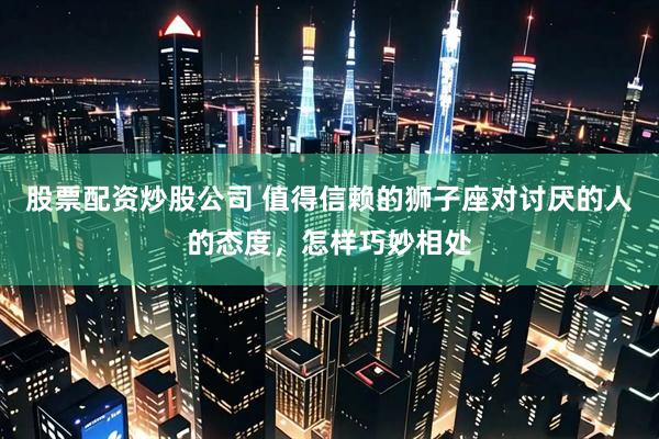 股票配资炒股公司 值得信赖的狮子座对讨厌的人的态度,怎样巧妙相处